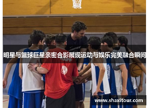 明星与篮球巨星亲密合影展现运动与娱乐完美融合瞬间